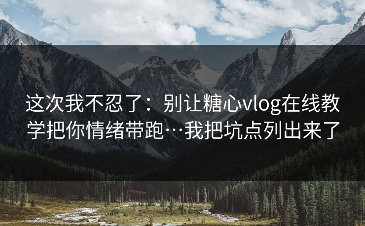 这次我不忍了：别让糖心vlog在线教学把你情绪带跑…我把坑点列出来了