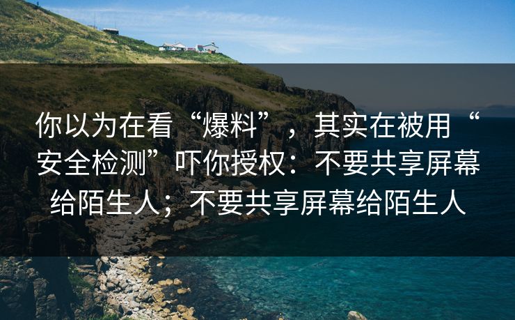 你以为在看“爆料”，其实在被用“安全检测”吓你授权：不要共享屏幕给陌生人；不要共享屏幕给陌生人