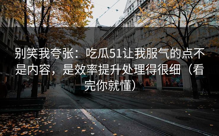 别笑我夸张：吃瓜51让我服气的点不是内容，是效率提升处理得很细（看完你就懂）