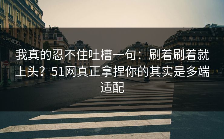 我真的忍不住吐槽一句：刷着刷着就上头？51网真正拿捏你的其实是多端适配