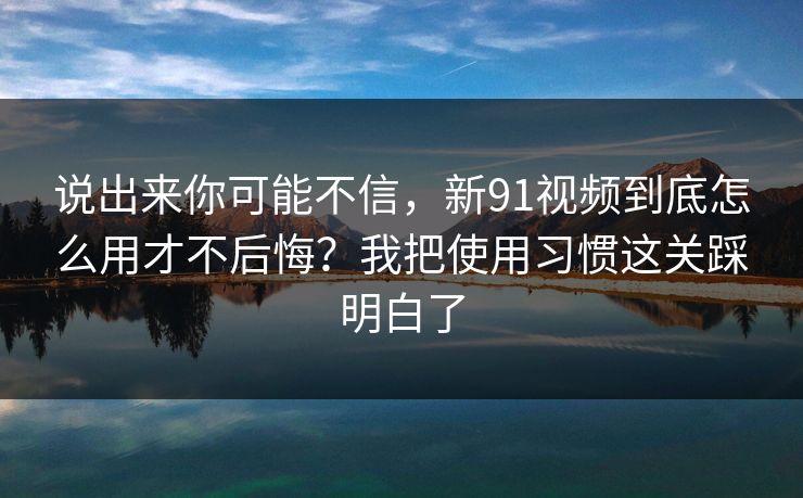 说出来你可能不信，新91视频到底怎么用才不后悔？我把使用习惯这关踩明白了