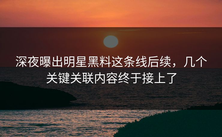 深夜曝出明星黑料这条线后续，几个关键关联内容终于接上了