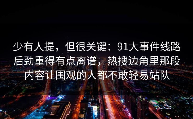 少有人提，但很关键：91大事件线路后劲重得有点离谱，热搜边角里那段内容让围观的人都不敢轻易站队